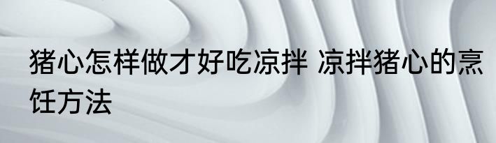猪心怎样做才好吃凉拌 凉拌猪心的烹饪方法