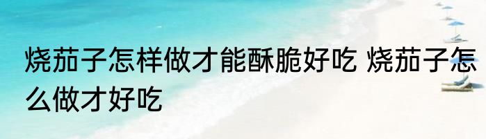 烧茄子怎样做才能酥脆好吃 烧茄子怎么做才好吃