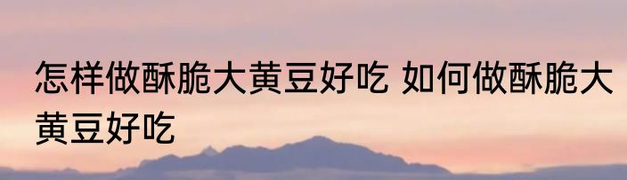 怎样做酥脆大黄豆好吃 如何做酥脆大黄豆好吃