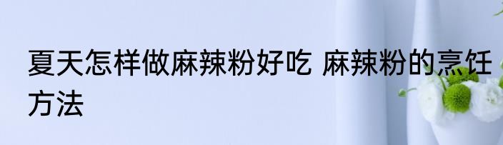 夏天怎样做麻辣粉好吃 麻辣粉的烹饪方法