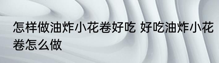 怎样做油炸小花卷好吃 好吃油炸小花卷怎么做
