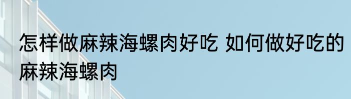 怎样做麻辣海螺肉好吃 如何做好吃的麻辣海螺肉