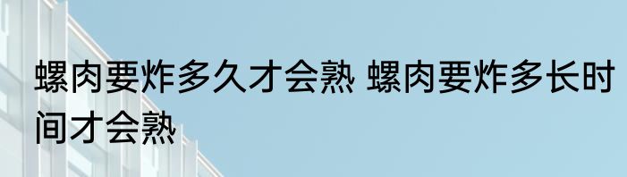 螺肉要炸多久才会熟 螺肉要炸多长时间才会熟