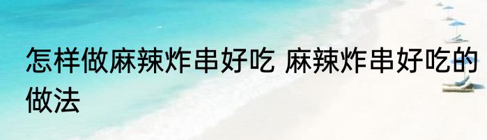 怎样做麻辣炸串好吃 麻辣炸串好吃的做法