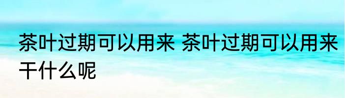 茶叶过期可以用来 茶叶过期可以用来干什么呢
