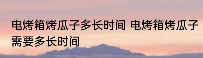 电烤箱烤瓜子多长时间 电烤箱烤瓜子需要多长时间