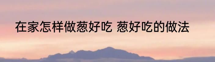 在家怎样做葱好吃 葱好吃的做法