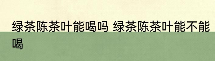 绿茶陈茶叶能喝吗 绿茶陈茶叶能不能喝