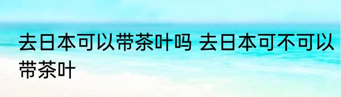 去日本可以带茶叶吗 去日本可不可以带茶叶