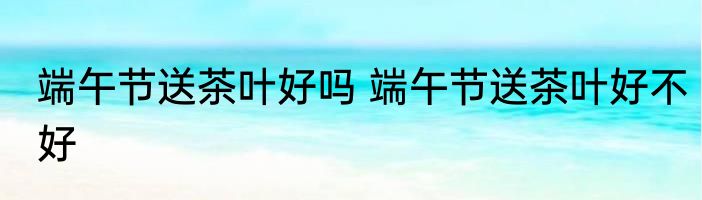 端午节送茶叶好吗 端午节送茶叶好不好