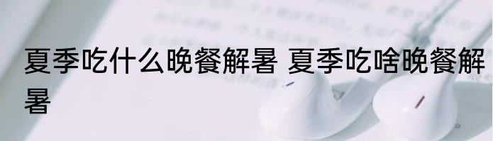 夏季吃什么晚餐解暑 夏季吃啥晚餐解暑