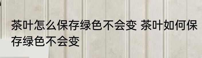 茶叶怎么保存绿色不会变 茶叶如何保存绿色不会变