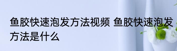 鱼胶快速泡发方法视频 鱼胶快速泡发方法是什么