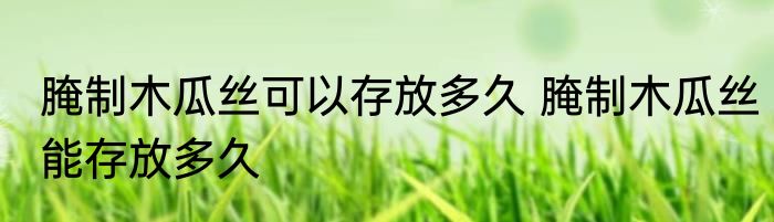 腌制木瓜丝可以存放多久 腌制木瓜丝能存放多久