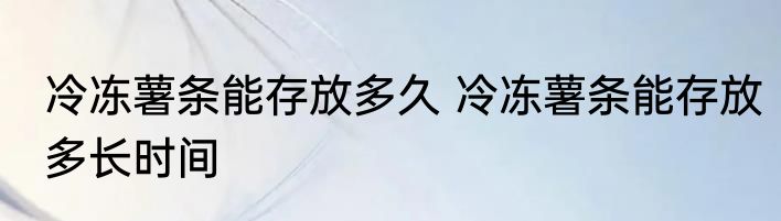 冷冻薯条能存放多久 冷冻薯条能存放多长时间