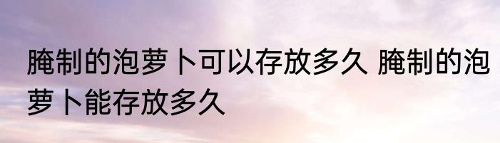 腌制的泡萝卜可以存放多久 腌制的泡萝卜能存放多久