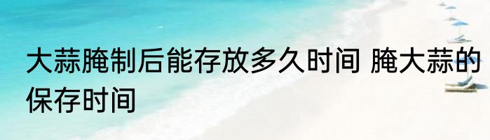 大蒜腌制后能存放多久时间 腌大蒜的保存时间