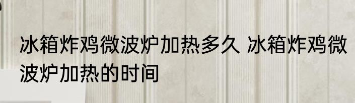 冰箱炸鸡微波炉加热多久 冰箱炸鸡微波炉加热的时间