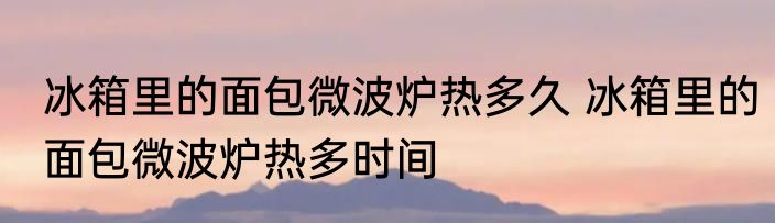 冰箱里的面包微波炉热多久 冰箱里的面包微波炉热多时间