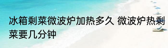 冰箱剩菜微波炉加热多久 微波炉热剩菜要几分钟