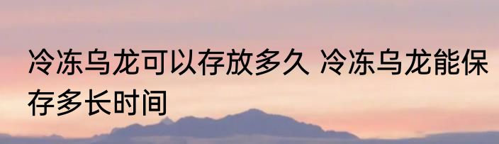 冷冻乌龙可以存放多久 冷冻乌龙能保存多长时间