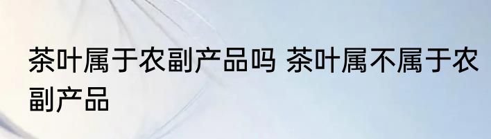 茶叶属于农副产品吗 茶叶属不属于农副产品