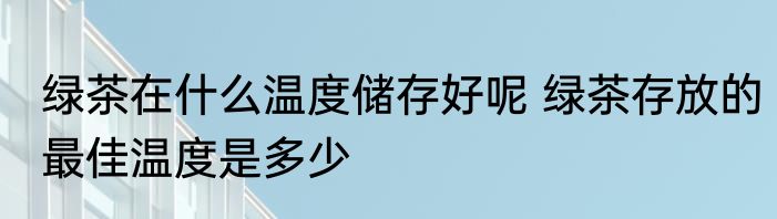 绿茶在什么温度储存好呢 绿茶存放的最佳温度是多少
