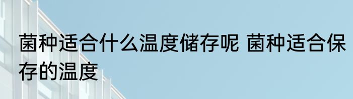 菌种适合什么温度储存呢 菌种适合保存的温度
