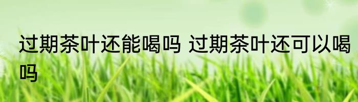 过期茶叶还能喝吗 过期茶叶还可以喝吗
