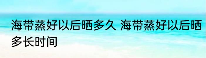 海带蒸好以后晒多久 海带蒸好以后晒多长时间