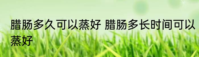 腊肠多久可以蒸好 腊肠多长时间可以蒸好