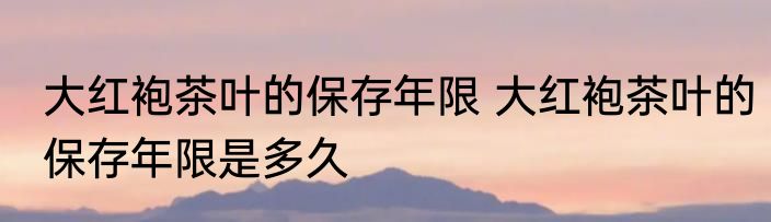 大红袍茶叶的保存年限 大红袍茶叶的保存年限是多久