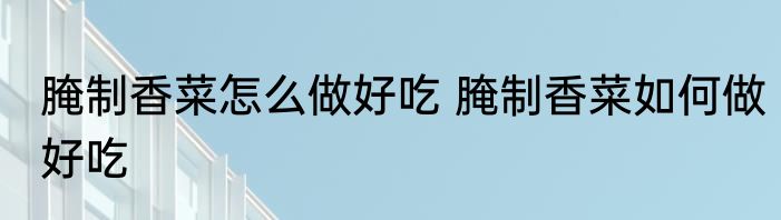 腌制香菜怎么做好吃 腌制香菜如何做好吃