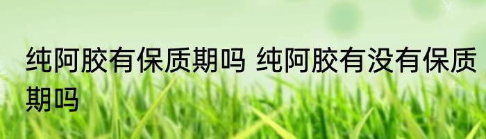 纯阿胶有保质期吗 纯阿胶有没有保质期吗