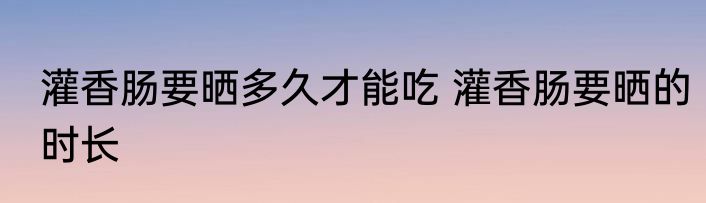 灌香肠要晒多久才能吃 灌香肠要晒的时长