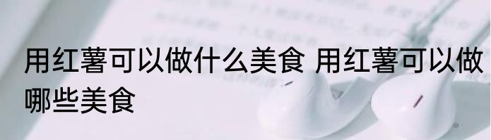 用红薯可以做什么美食 用红薯可以做哪些美食