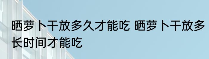 晒萝卜干放多久才能吃 晒萝卜干放多长时间才能吃