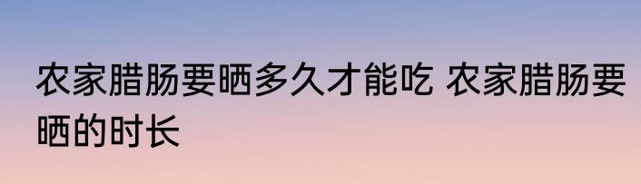 农家腊肠要晒多久才能吃 农家腊肠要晒的时长