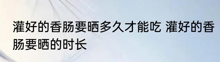 灌好的香肠要晒多久才能吃 灌好的香肠要晒的时长
