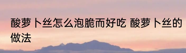 酸萝卜丝怎么泡脆而好吃 酸萝卜丝的做法