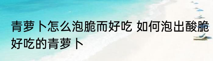 青萝卜怎么泡脆而好吃 如何泡出酸脆好吃的青萝卜