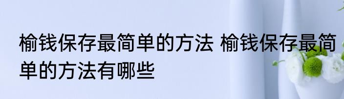 榆钱保存最简单的方法 榆钱保存最简单的方法有哪些