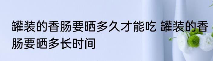 罐装的香肠要晒多久才能吃 罐装的香肠要晒多长时间
