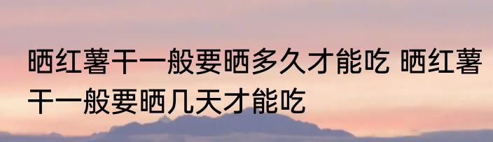 晒红薯干一般要晒多久才能吃 晒红薯干一般要晒几天才能吃