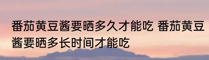 番茄黄豆酱要晒多久才能吃 番茄黄豆酱要晒多长时间才能吃
