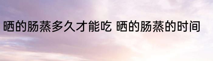 晒的肠蒸多久才能吃 晒的肠蒸的时间