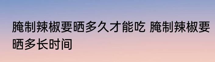 腌制辣椒要晒多久才能吃 腌制辣椒要晒多长时间