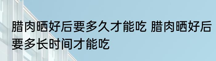 腊肉晒好后要多久才能吃 腊肉晒好后要多长时间才能吃