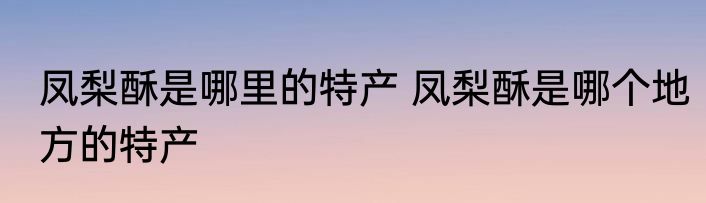 凤梨酥是哪里的特产 凤梨酥是哪个地方的特产