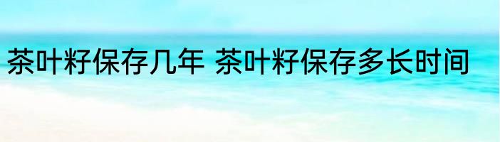 茶叶籽保存几年 茶叶籽保存多长时间